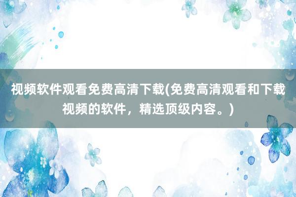 视频软件观看免费高清下载(免费高清观看和下载视频的软件，精选顶级内容。)