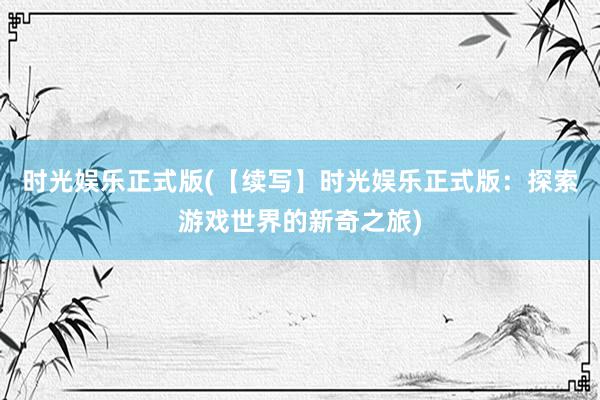 时光娱乐正式版(【续写】时光娱乐正式版：探索游戏世界的新奇之旅)